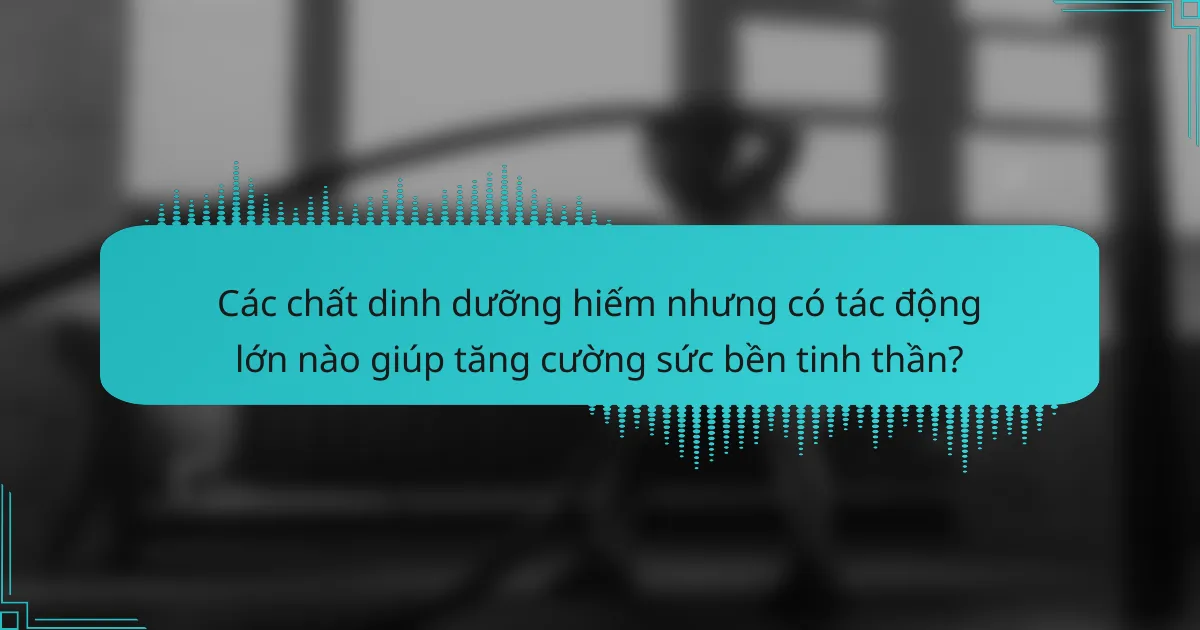 Các chất dinh dưỡng hiếm nhưng có tác động lớn nào giúp tăng cường sức bền tinh thần?