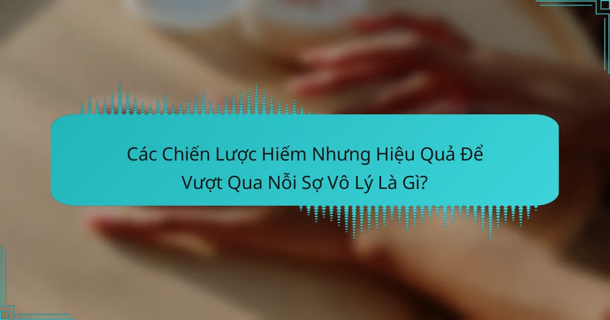Các Chiến Lược Hiếm Nhưng Hiệu Quả Để Vượt Qua Nỗi Sợ Vô Lý Là Gì?