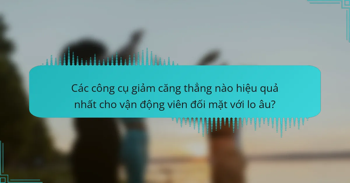 Các công cụ giảm căng thẳng nào hiệu quả nhất cho vận động viên đối mặt với lo âu?