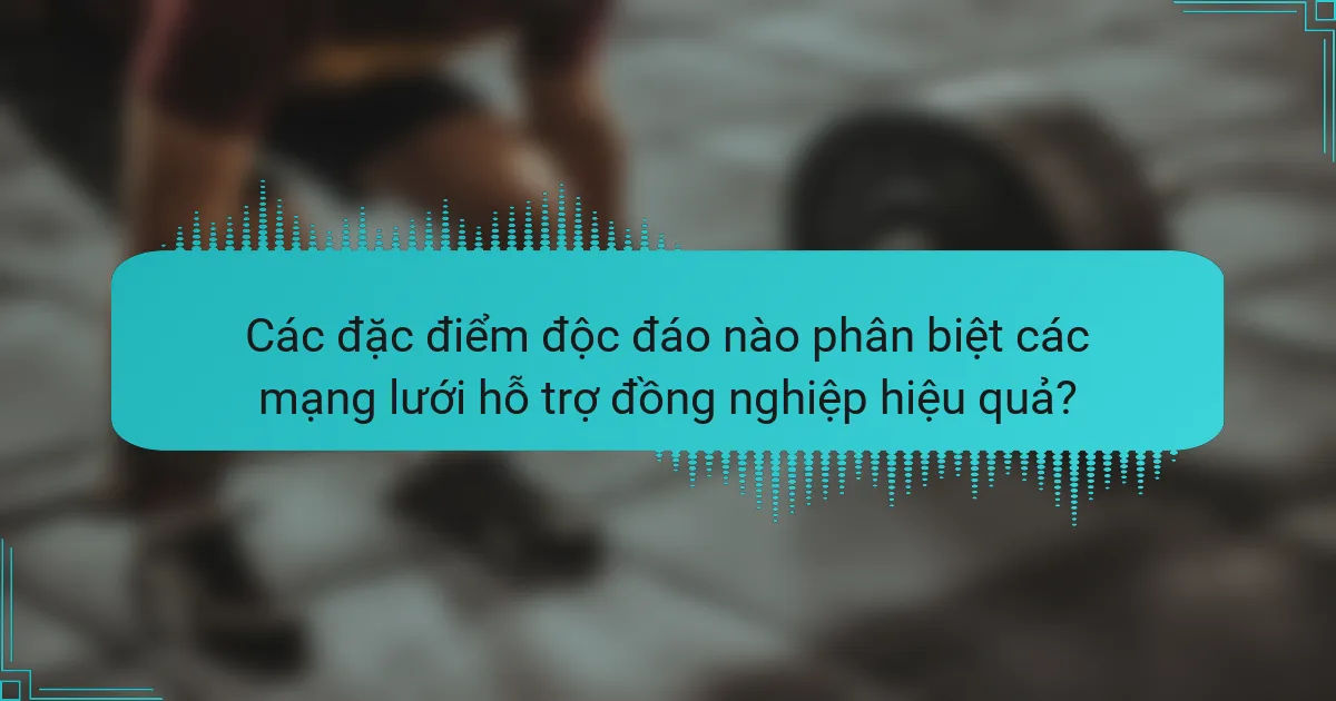Các đặc điểm độc đáo nào phân biệt các mạng lưới hỗ trợ đồng nghiệp hiệu quả?