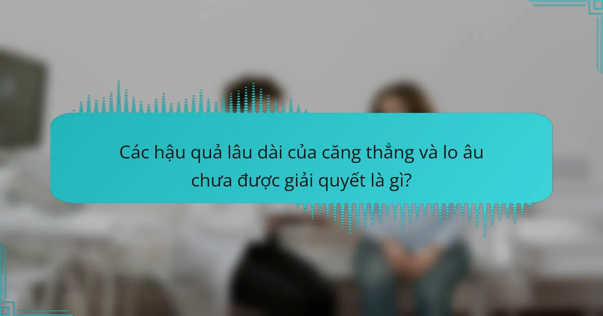 Các hậu quả lâu dài của căng thẳng và lo âu chưa được giải quyết là gì?