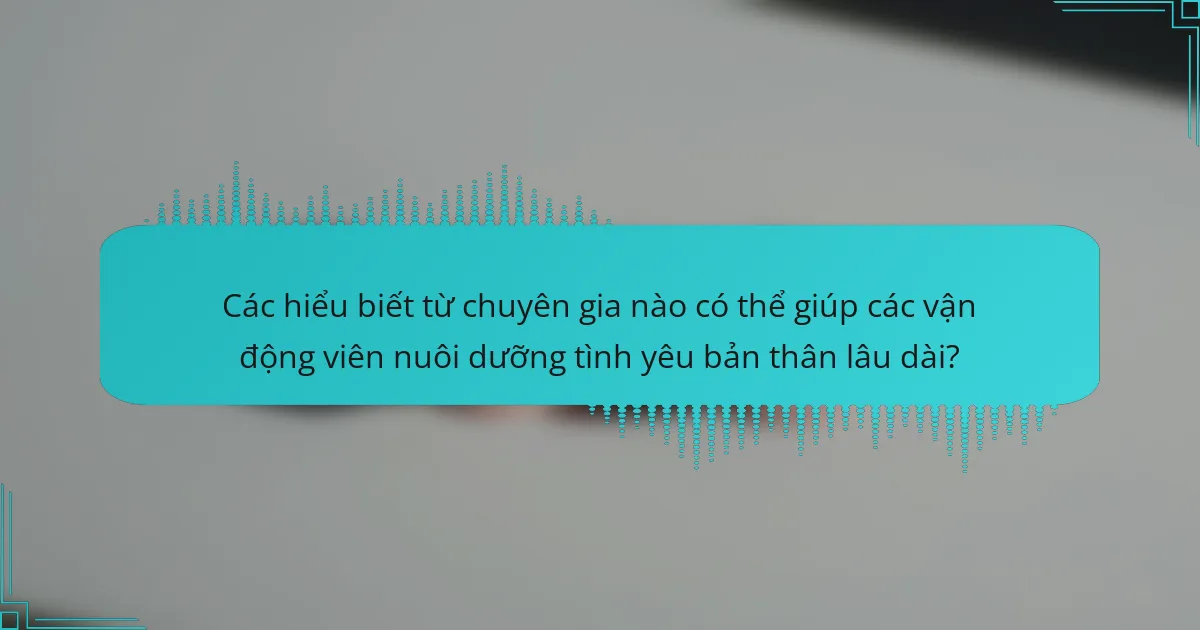 Các hiểu biết từ chuyên gia nào có thể giúp các vận động viên nuôi dưỡng tình yêu bản thân lâu dài?