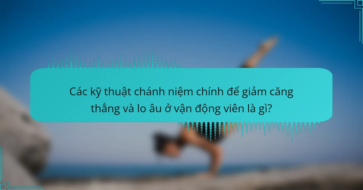 Các kỹ thuật chánh niệm chính để giảm căng thẳng và lo âu ở vận động viên là gì?