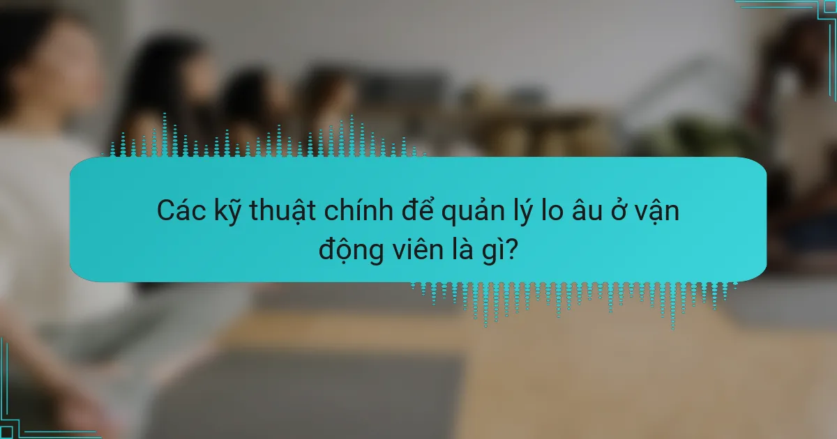 Các kỹ thuật chính để quản lý lo âu ở vận động viên là gì?