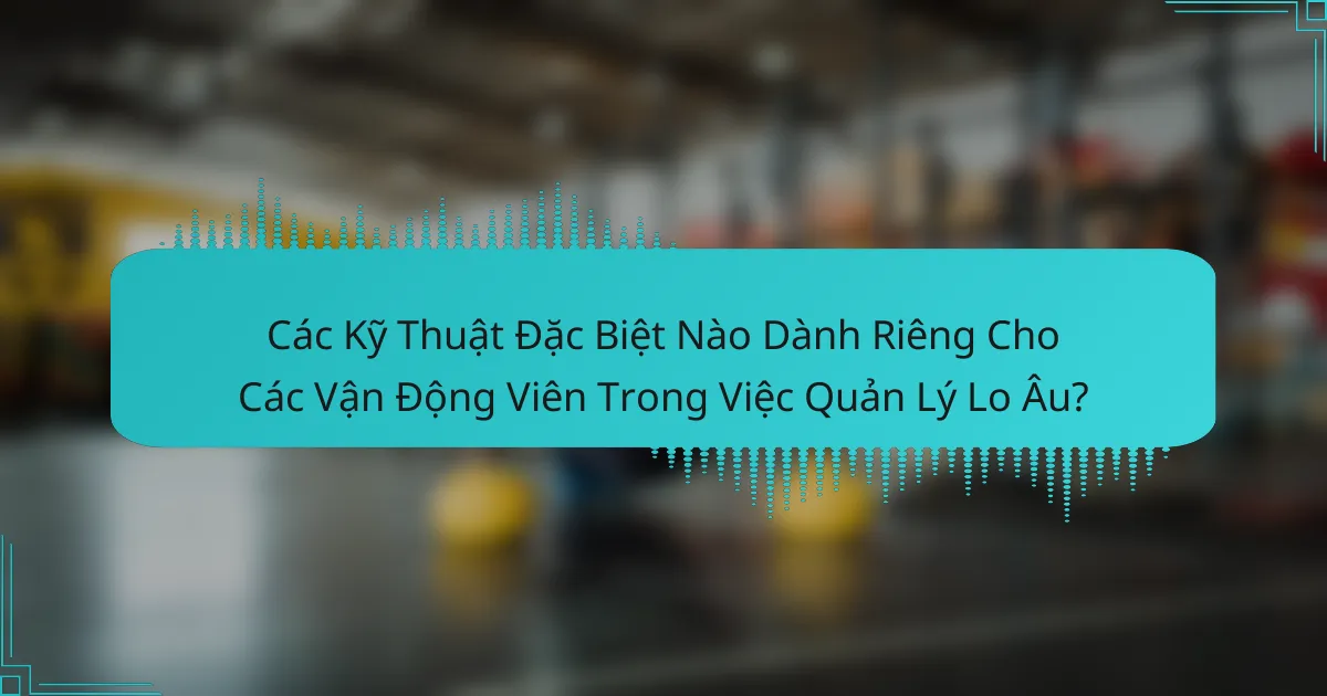 Các Kỹ Thuật Đặc Biệt Nào Dành Riêng Cho Các Vận Động Viên Trong Việc Quản Lý Lo Âu?