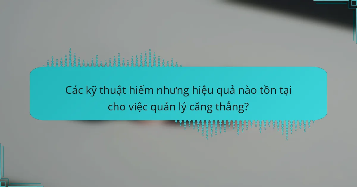Các kỹ thuật hiếm nhưng hiệu quả nào tồn tại cho việc quản lý căng thẳng?