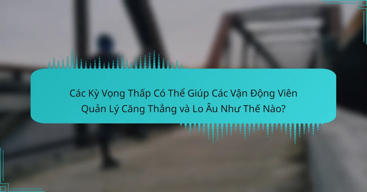 Các Kỳ Vọng Thấp Có Thể Giúp Các Vận Động Viên Quản Lý Căng Thẳng và Lo Âu Như Thế Nào?