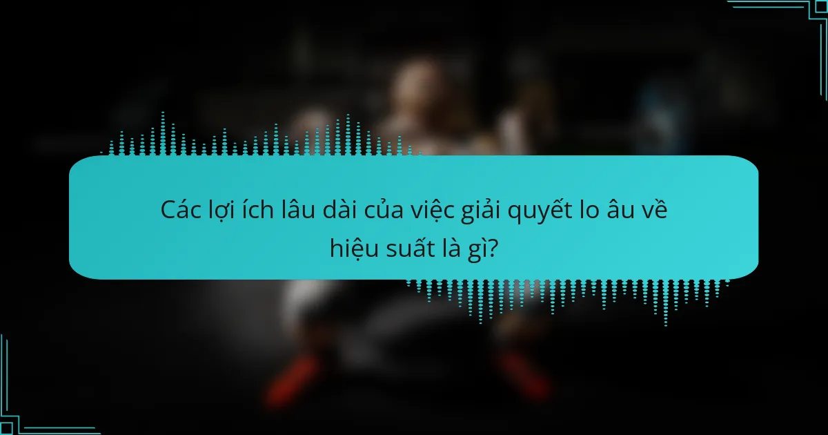 Các lợi ích lâu dài của việc giải quyết lo âu về hiệu suất là gì?