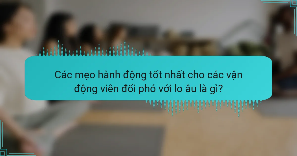 Các mẹo hành động tốt nhất cho các vận động viên đối phó với lo âu là gì?