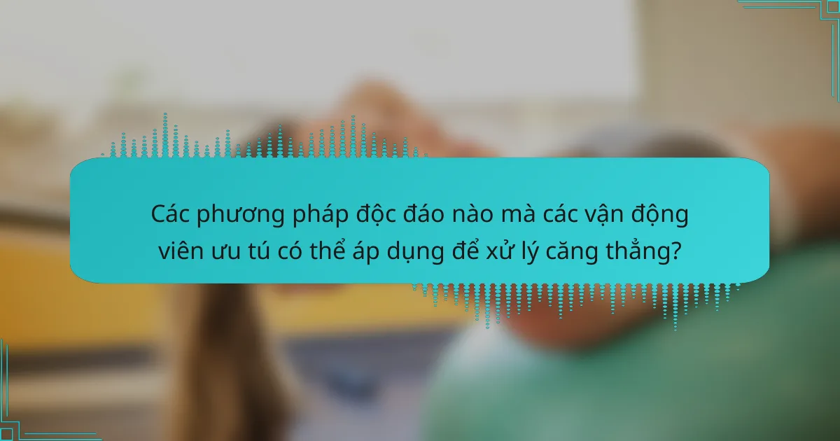 Các phương pháp độc đáo nào mà các vận động viên ưu tú có thể áp dụng để xử lý căng thẳng?