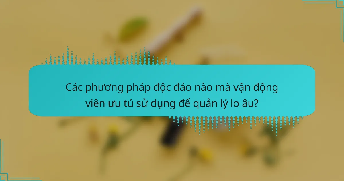 Các phương pháp độc đáo nào mà vận động viên ưu tú sử dụng để quản lý lo âu?