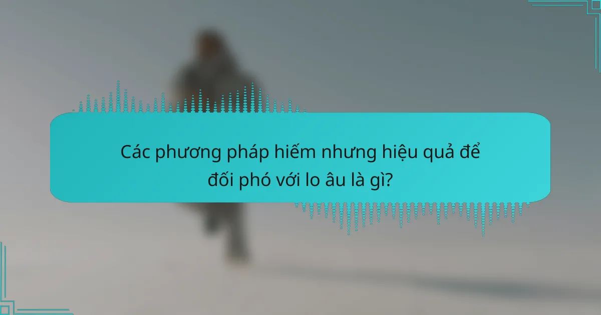 Các phương pháp hiếm nhưng hiệu quả để đối phó với lo âu là gì?