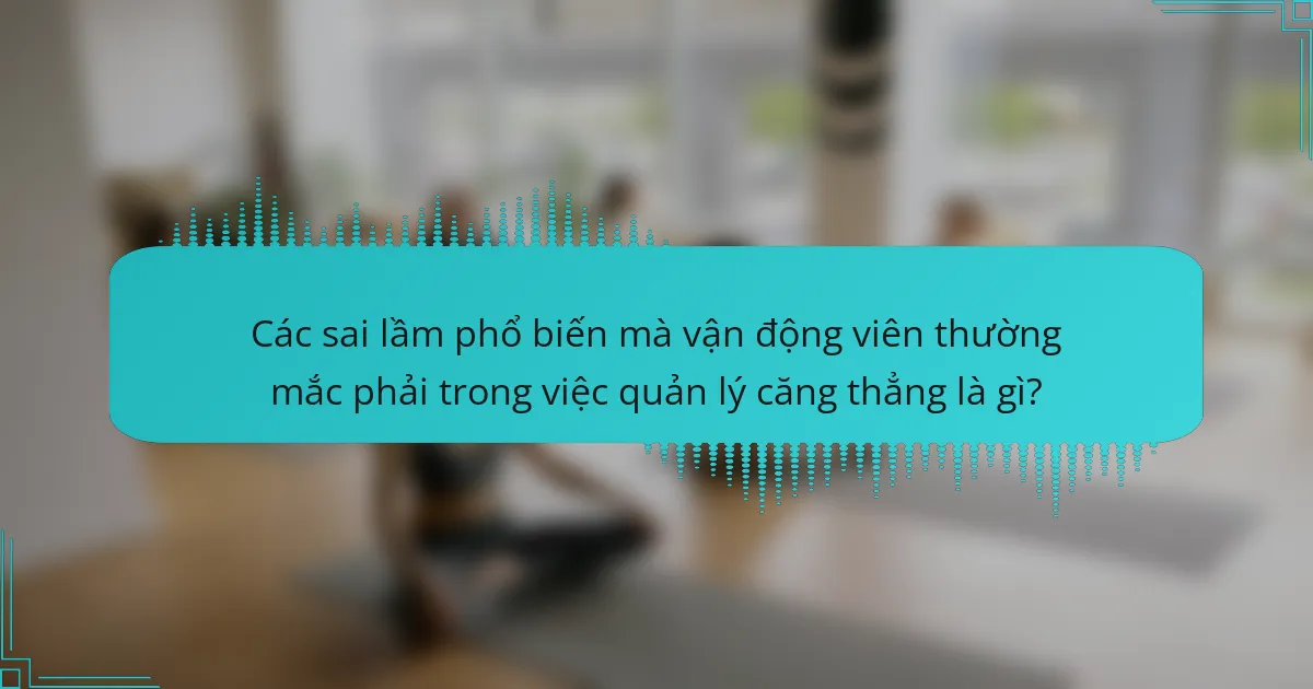 Các sai lầm phổ biến mà vận động viên thường mắc phải trong việc quản lý căng thẳng là gì?