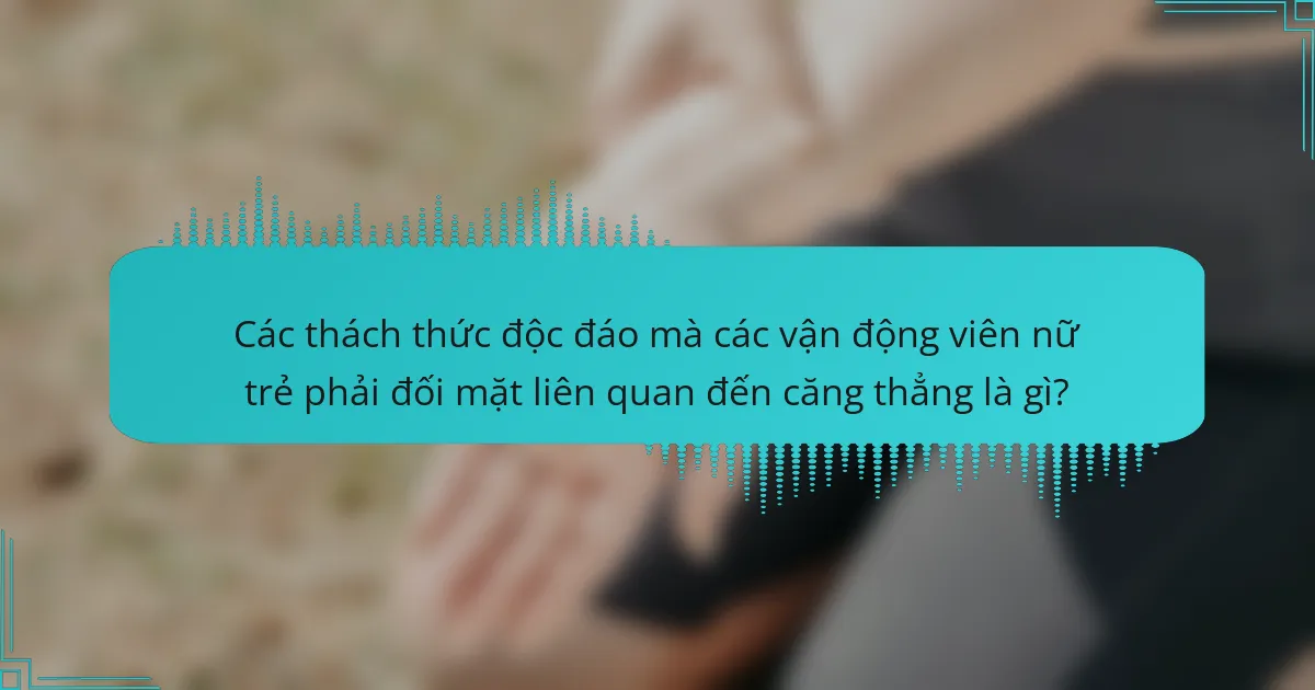 Các thách thức độc đáo mà các vận động viên nữ trẻ phải đối mặt liên quan đến căng thẳng là gì?