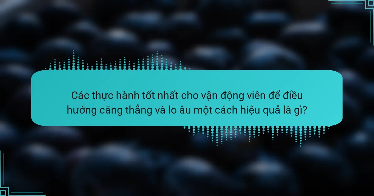 Các thực hành tốt nhất cho vận động viên để điều hướng căng thẳng và lo âu một cách hiệu quả là gì?