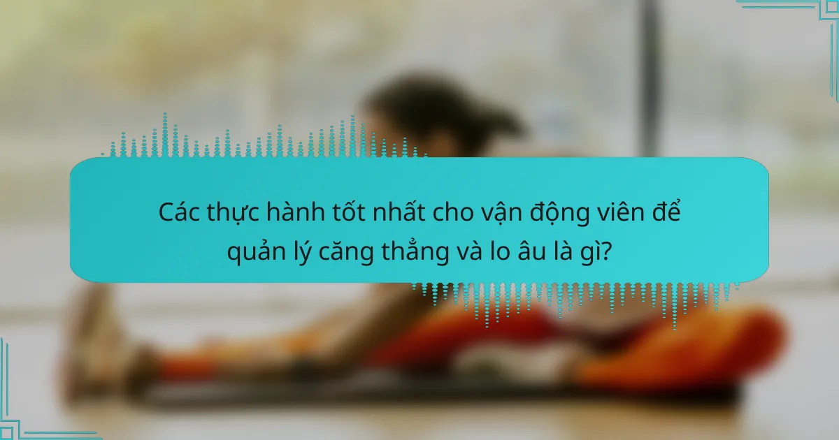 Các thực hành tốt nhất cho vận động viên để quản lý căng thẳng và lo âu là gì?