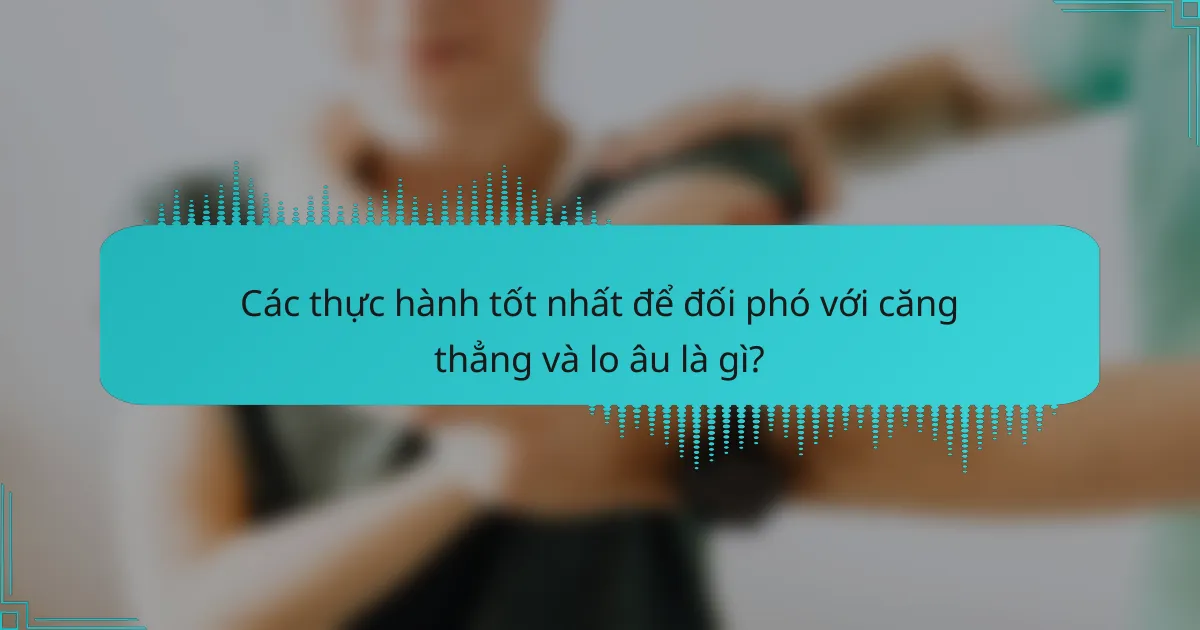 Các thực hành tốt nhất để đối phó với căng thẳng và lo âu là gì?