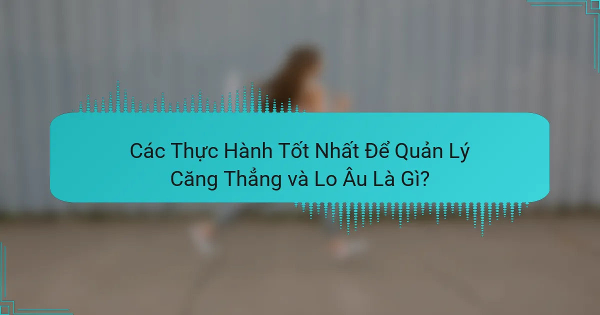 Các Thực Hành Tốt Nhất Để Quản Lý Căng Thẳng và Lo Âu Là Gì?