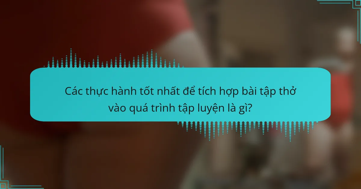 Các thực hành tốt nhất để tích hợp bài tập thở vào quá trình tập luyện là gì?