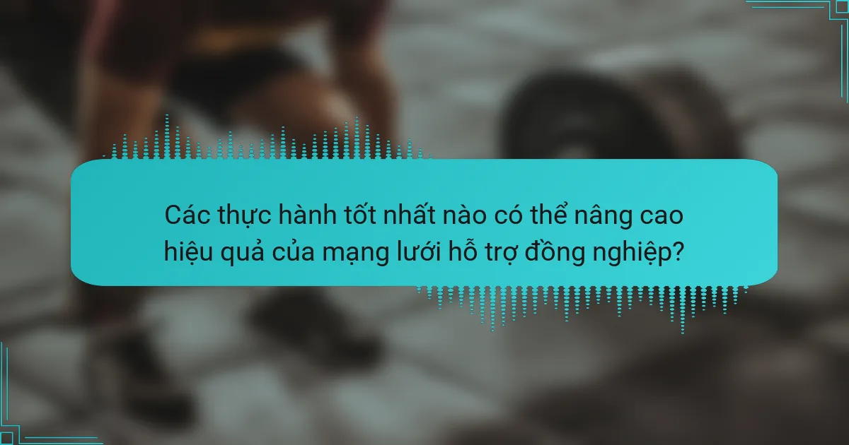 Các thực hành tốt nhất nào có thể nâng cao hiệu quả của mạng lưới hỗ trợ đồng nghiệp?