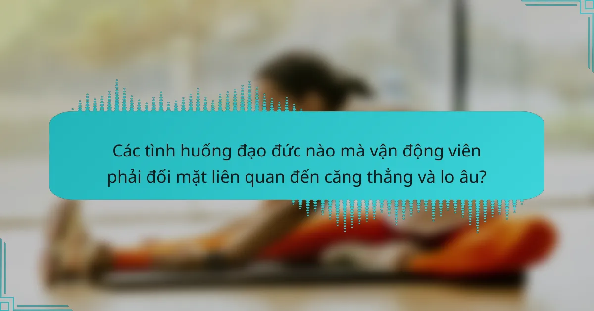 Các tình huống đạo đức nào mà vận động viên phải đối mặt liên quan đến căng thẳng và lo âu?
