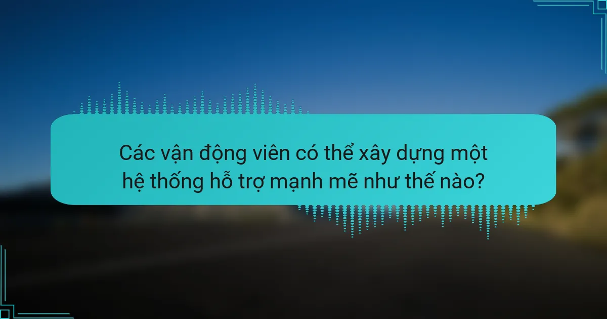 Các vận động viên có thể xây dựng một hệ thống hỗ trợ mạnh mẽ như thế nào?