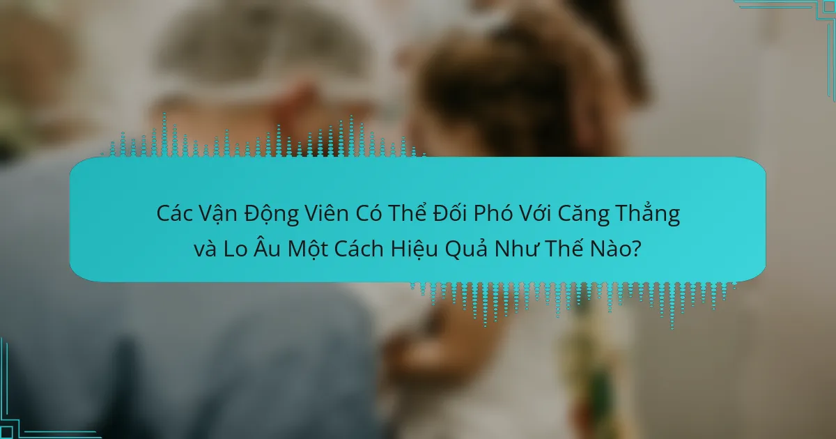 Các Vận Động Viên Có Thể Đối Phó Với Căng Thẳng và Lo Âu Một Cách Hiệu Quả Như Thế Nào?