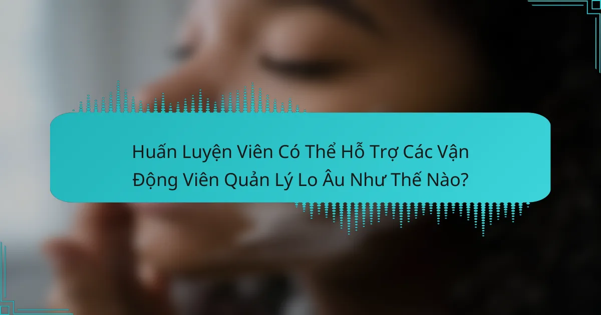 Huấn Luyện Viên Có Thể Hỗ Trợ Các Vận Động Viên Quản Lý Lo Âu Như Thế Nào?