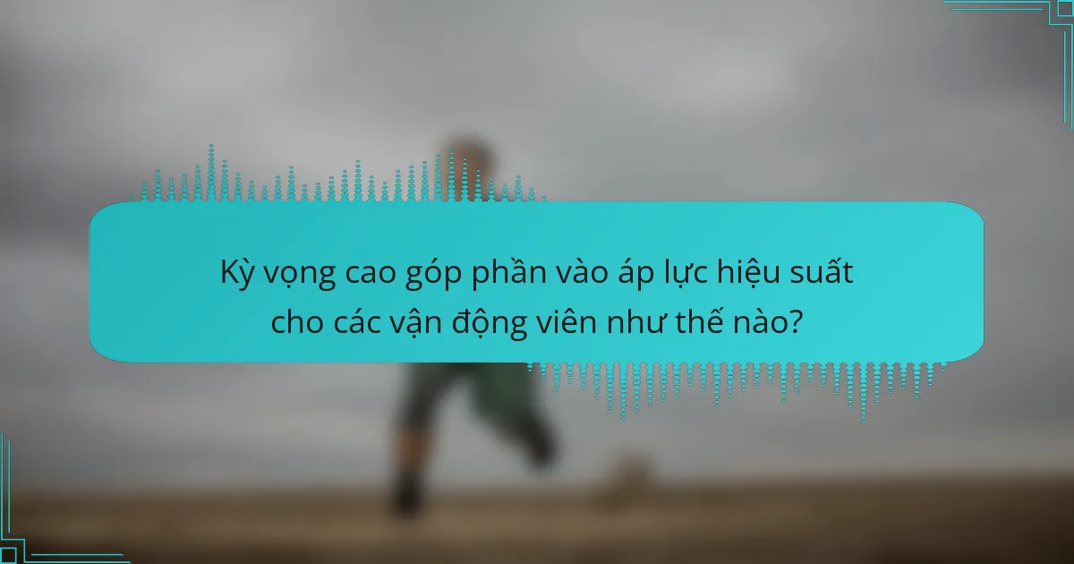 Kỳ vọng cao góp phần vào áp lực hiệu suất cho các vận động viên như thế nào?