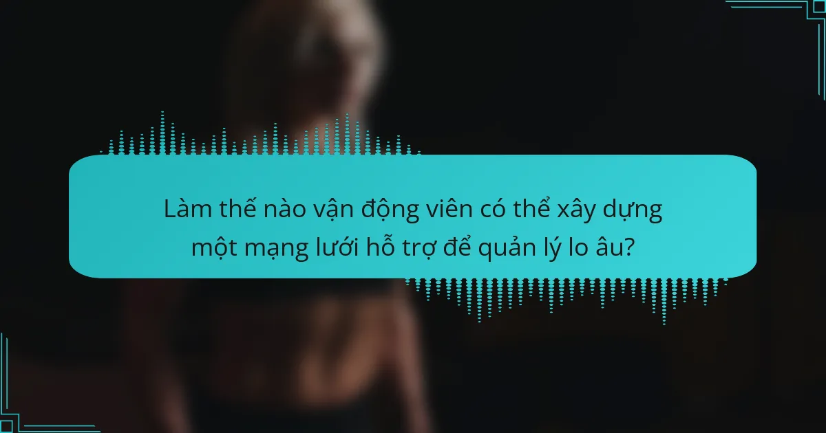 Làm thế nào vận động viên có thể xây dựng một mạng lưới hỗ trợ để quản lý lo âu?