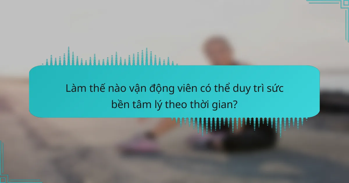 Làm thế nào vận động viên có thể duy trì sức bền tâm lý theo thời gian?