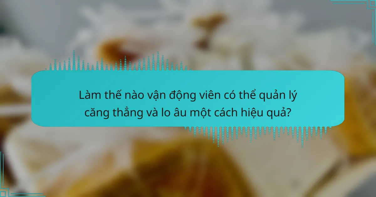 Làm thế nào vận động viên có thể quản lý căng thẳng và lo âu một cách hiệu quả?